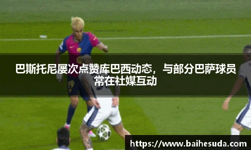 巴斯托尼屡次点赞库巴西动态，与部分巴萨球员常在社媒互动