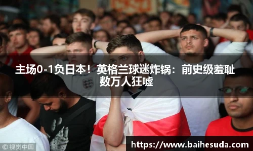 主场0-1负日本！英格兰球迷炸锅：前史级羞耻 数万人狂嘘